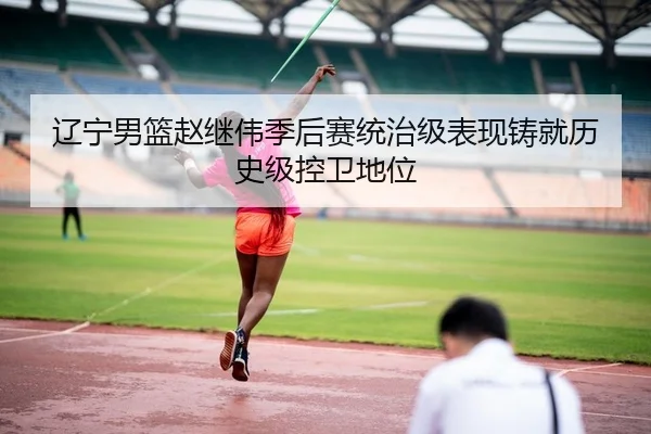 辽宁男篮赵继伟季后赛统治级表现铸就历史级控卫地位